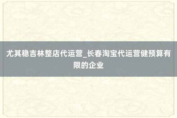 尤其稳吉林整店代运营_长春淘宝代运营健预算有限的企业